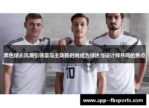黑色球衣风潮引领皇马主场新时尚成为球迷与设计师共鸣的焦点